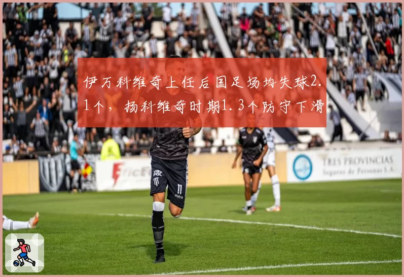 伊万科维奇上任后国足场均失球2.1个，扬科维奇时期1.3个防守下滑