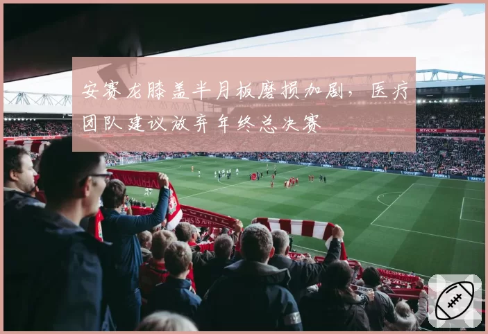 安赛龙膝盖半月板磨损加剧，医疗团队建议放弃年终总决赛