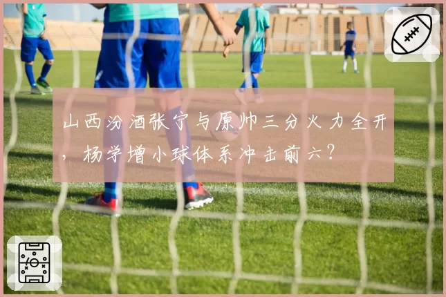 山西汾酒张宁与原帅三分火力全开，杨学增小球体系冲击前六？