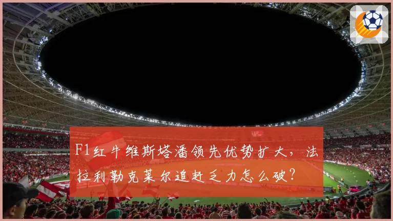 F1红牛维斯塔潘领先优势扩大,法拉利勒克莱尔追赶乏力怎么破?