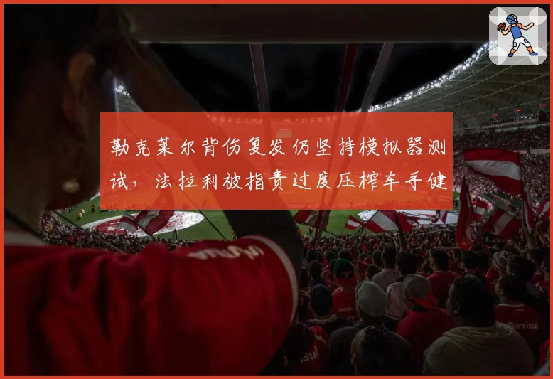 勒克莱尔背伤复发仍坚持模拟器测试，法拉利被指责过度压榨车手健康换取积分