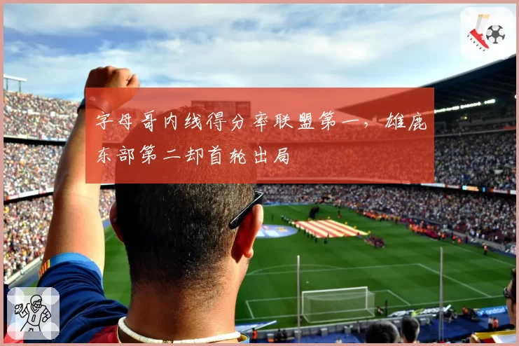 字母哥内线得分率联盟第一，雄鹿东部第二却首轮出局