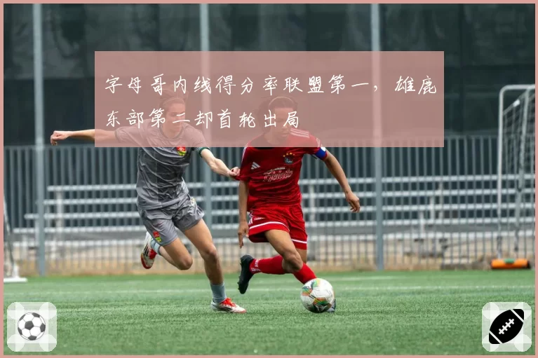 字母哥内线得分率联盟第一,雄鹿东部第二却首轮出局