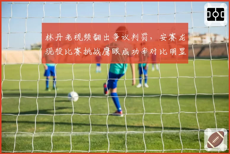 林丹老视频翻出争议判罚，安赛龙现役比赛挑战鹰眼成功率对比明显