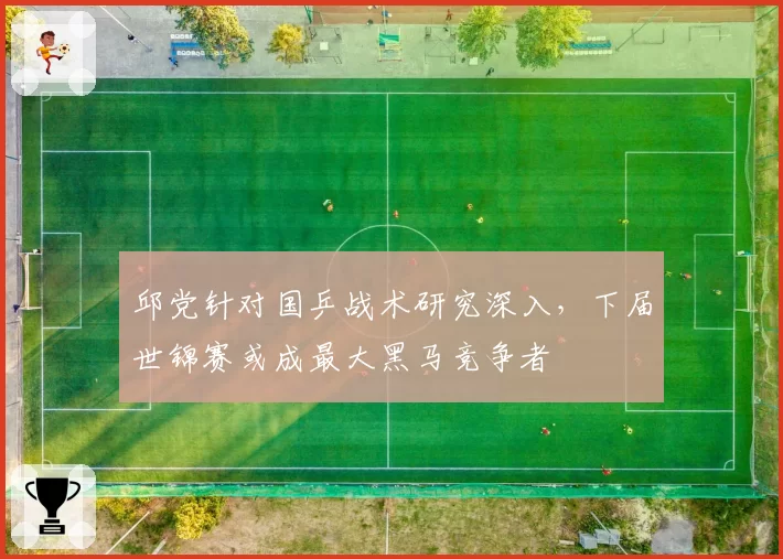 邱党针对国乒战术研究深入，下届世锦赛或成最大黑马竞争者