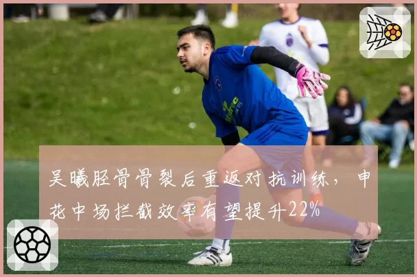 吴曦胫骨骨裂后重返对抗训练,申花中场拦截效率有望提升22%