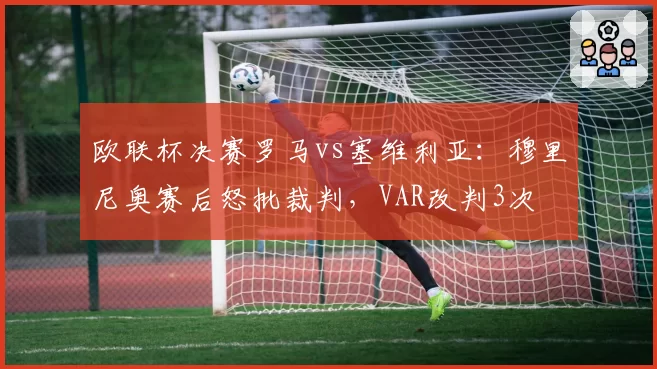 欧联杯决赛罗马vs塞维利亚：穆里尼奥赛后怒批裁判，VAR改判3次