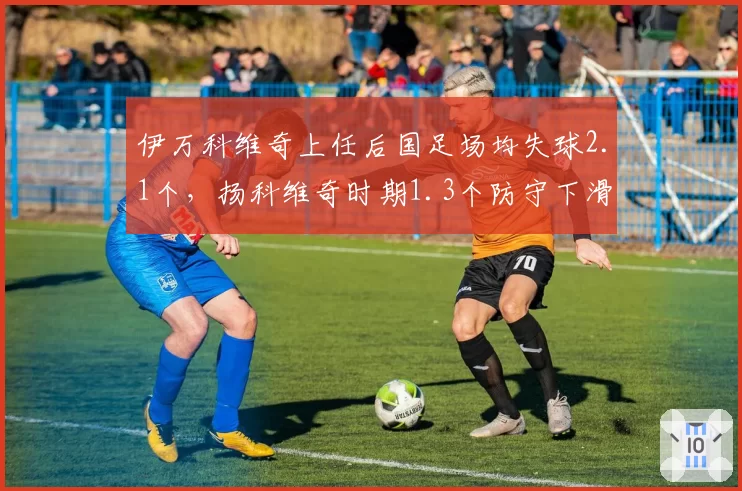 伊万科维奇上任后国足场均失球2.1个,扬科维奇时期1.3个防守下滑