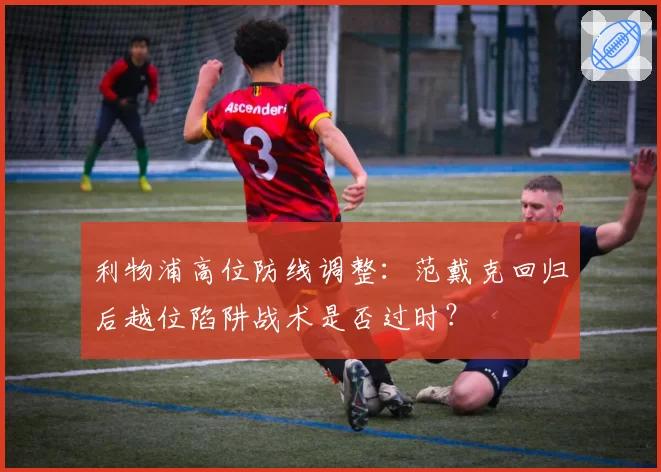 利物浦高位防线调整：范戴克回归后越位陷阱战术是否过时？