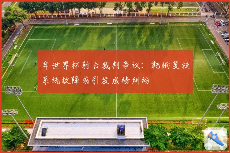 年世界杯射击裁判争议：靶纸复核系统故障或引发成绩纠纷