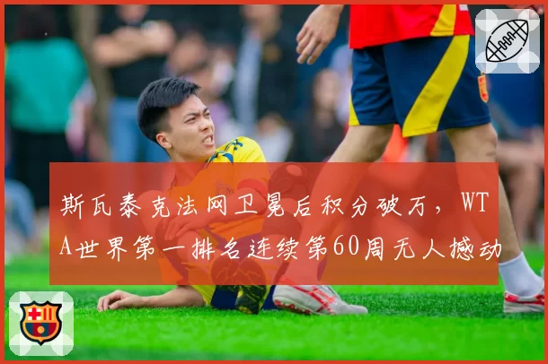 斯瓦泰克法网卫冕后积分破万,WTA世界第一排名连续第60周无人撼动