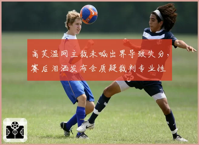 高芙温网主裁未喊出界导致失分，赛后泪洒发布会质疑裁判专业性
