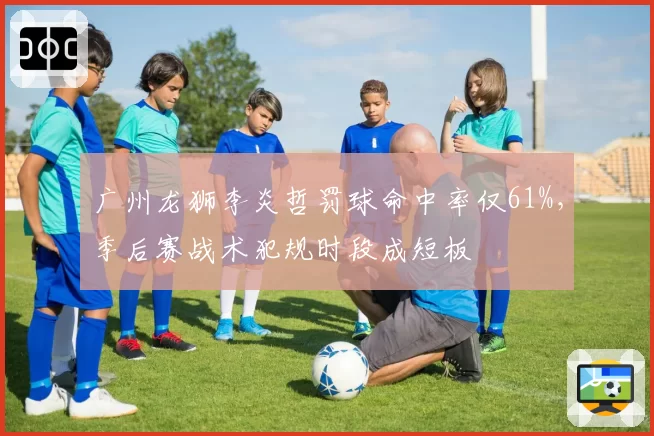 广州龙狮李炎哲罚球命中率仅61%,季后赛战术犯规时段成短板