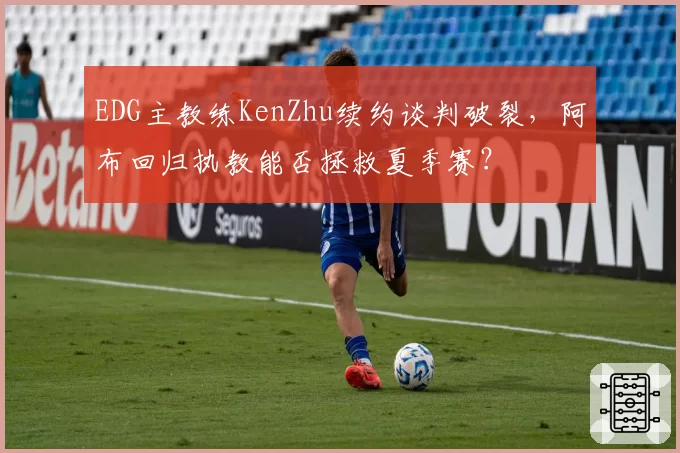 EDG主教练KenZhu续约谈判破裂，阿布回归执教能否拯救夏季赛？