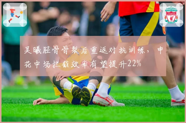 吴曦胫骨骨裂后重返对抗训练，申花中场拦截效率有望提升22%