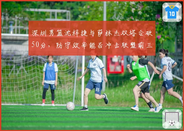 深圳男篮沈梓捷与萨林杰双塔合砍50分,防守效率能否冲击联盟前三?