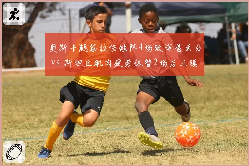 奥斯卡腿筋拉伤缺阵4场致海港丢分 vs 斯坦丘肌肉疲劳休整2场后三镇连胜,核心伤停影响分化