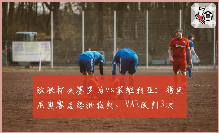 欧联杯决赛罗马vs塞维利亚:穆里尼奥赛后怒批裁判,VAR改判3次