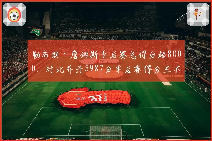 勒布朗·詹姆斯季后赛总得分超8000，对比乔丹5987分季后赛得分王不可撼动