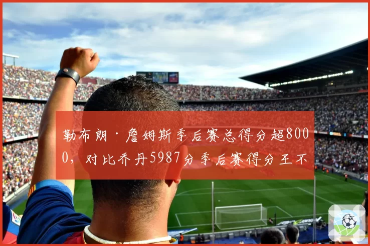 勒布朗·詹姆斯季后赛总得分超8000,对比乔丹5987分季后赛得分王不可撼动