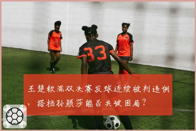 王楚钦混双决赛发球连续被判违例，搭档孙颖莎能否共破困局？