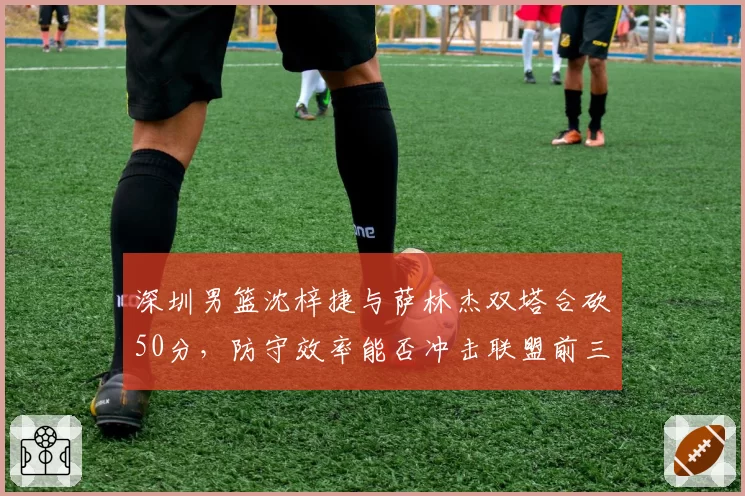 深圳男篮沈梓捷与萨林杰双塔合砍50分，防守效率能否冲击联盟前三？