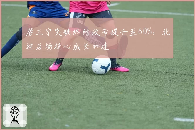 廖三宁突破终结效率提升至60%,北控后场核心成长加速