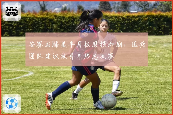 安赛龙膝盖半月板磨损加剧，医疗团队建议放弃年终总决赛