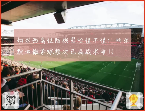 切尔西高位防线冒险值不值：帕尔默回撤拿球频次已成战术命门