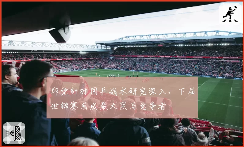 邱党针对国乒战术研究深入,下届世锦赛或成最大黑马竞争者