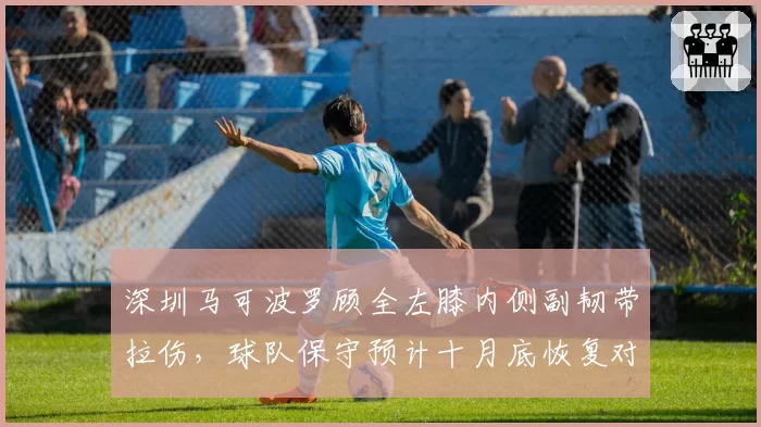 深圳马可波罗顾全左膝内侧副韧带拉伤，球队保守预计十月底恢复对抗训练__br_